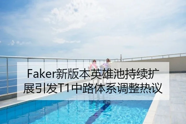 Faker新版本英雄池持续扩展引发T1中路体系调整热议